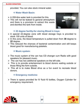 BLOOD DONATION

        provided. You can also stock mineral water.

            Water Wash Basin:

      A 200-litre water tank is provided for this.
      This will not be leaked to general atmosphere
       and there is a provision to extract this waste
       and disinfect the tank from inside.


            22 degree facility-for storing Blood in trays:
      A special 22-degree zone with blood storage trays is provided to
       stock 100 units of blood.
      In this zone, the blood temperature is pulled down from 38 degree to
       22 degree.
      This reduced the chances of bacterial contamination and still keeps
       blood good for manufacturing platelets.

            Music system:

      The music system of the van has CD changer cum Radio with good
       speakers for pleasant music.
      The van has two additional speakers on the left side.
      This is to provide entertainment to blood donors waiting outside or
       those filling the form outside.
      This all is to make Blood drive as a fun event to recreate blood
       donors.
.
            Emergency medicine:

      There is space provided for IV fluid-10 bottles, Oxygen Cylinder for
       emergency requirement.




                                       57
 