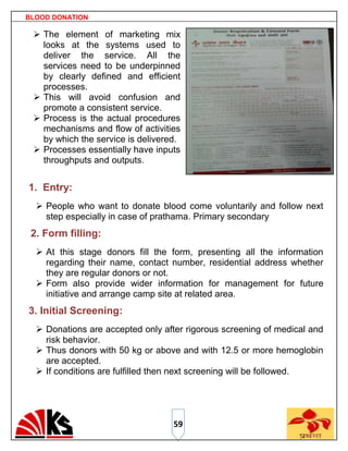 BLOOD DONATION

  The element of marketing mix
   looks at the systems used to
   deliver the service. All the
   services need to be underpinned
   by clearly defined and efficient
   processes.
  This will avoid confusion and
   promote a consistent service.
  Process is the actual procedures
   mechanisms and flow of activities
   by which the service is delivered.
  Processes essentially have inputs
   throughputs and outputs.


1. Entry:
   People who want to donate blood come voluntarily and follow next
    step especially in case of prathama. Primary secondary
 2. Form filling:
   At this stage donors fill the form, presenting all the information
    regarding their name, contact number, residential address whether
    they are regular donors or not.
   Form also provide wider information for management for future
    initiative and arrange camp site at related area.
3. Initial Screening:
   Donations are accepted only after rigorous screening of medical and
    risk behavior.
   Thus donors with 50 kg or above and with 12.5 or more hemoglobin
    are accepted.
   If conditions are fulfilled then next screening will be followed.




                                   59
 