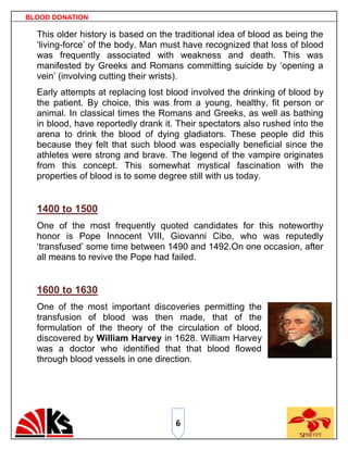 BLOOD DONATION

  This older history is based on the traditional idea of blood as being the
  „living-force‟ of the body. Man must have recognized that loss of blood
  was frequently associated with weakness and death. This was
  manifested by Greeks and Romans committing suicide by „opening a
  vein‟ (involving cutting their wrists).
  Early attempts at replacing lost blood involved the drinking of blood by
  the patient. By choice, this was from a young, healthy, fit person or
  animal. In classical times the Romans and Greeks, as well as bathing
  in blood, have reportedly drank it. Their spectators also rushed into the
  arena to drink the blood of dying gladiators. These people did this
  because they felt that such blood was especially beneficial since the
  athletes were strong and brave. The legend of the vampire originates
  from this concept. This somewhat mystical fascination with the
  properties of blood is to some degree still with us today.


  1400 to 1500
  One of the most frequently quoted candidates for this noteworthy
  honor is Pope Innocent VIII, Giovanni Cibo, who was reputedly
  „transfused‟ some time between 1490 and 1492.On one occasion, after
  all means to revive the Pope had failed.


  1600 to 1630
  One of the most important discoveries permitting the
  transfusion of blood was then made, that of the
  formulation of the theory of the circulation of blood,
  discovered by William Harvey in 1628. William Harvey
  was a doctor who identified that that blood flowed
  through blood vessels in one direction.




                                     6
 