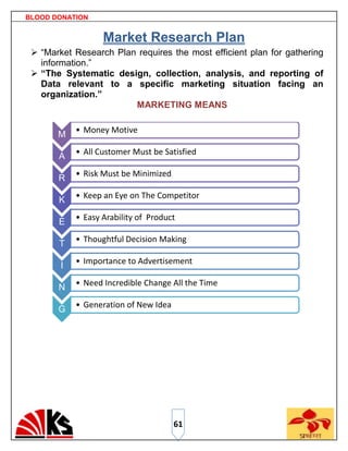 BLOOD DONATION


                   Market Research Plan
  “Market Research Plan requires the most efficient plan for gathering
   information.”
  “The Systematic design, collection, analysis, and reporting of
   Data relevant to a specific marketing situation facing an
   organization.”
                        MARKETING MEANS

            • Money Motive
       M
            • All Customer Must be Satisfied
       A
            • Risk Must be Minimized
       R
            • Keep an Eye on The Competitor
       K
            • Easy Arability of Product
       E
            • Thoughtful Decision Making
       T
            • Importance to Advertisement
        I
            • Need Incredible Change All the Time
       N
            • Generation of New Idea
       G




                                       61
 