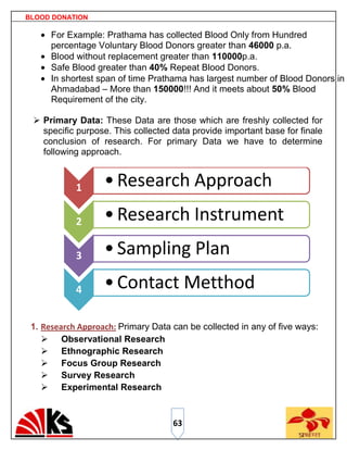 BLOOD DONATION

      For Example: Prathama has collected Blood Only from Hundred
      percentage Voluntary Blood Donors greater than 46000 p.a.
      Blood without replacement greater than 110000p.a.
      Safe Blood greater than 40% Repeat Blood Donors.
      In shortest span of time Prathama has largest number of Blood Donors in
      Ahmadabad – More than 150000!!! And it meets about 50% Blood
      Requirement of the city.

  Primary Data: These Data are those which are freshly collected for
   specific purpose. This collected data provide important base for finale
   conclusion of research. For primary Data we have to determine
   following approach.


            1      • Research Approach
            2      • Research Instrument
            3      • Sampling Plan
            4      • Contact Metthod

 1. Research Approach: Primary Data can be collected in any of five ways:
     Observational Research
     Ethnographic Research
     Focus Group Research
     Survey Research
     Experimental Research


                                    63
 