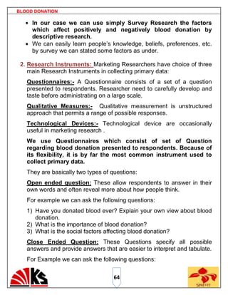 BLOOD DONATION

     In our case we can use simply Survey Research the factors
     which affect positively and negatively blood donation by
     descriptive research.
     We can easily learn people‟s knowledge, beliefs, preferences, etc.
     by survey we can stated some factors as under.

 2. Research Instruments: Marketing Researchers have choice of three
    main Research Instruments in collecting primary data:
   Questionnaires:- A Questionnaire consists of a set of a question
   presented to respondents. Researcher need to carefully develop and
   taste before administrating on a large scale.
   Qualitative Measures:- Qualitative measurement is unstructured
   approach that permits a range of possible responses.
   Technological Devices:- Technological device are occasionally
   useful in marketing research .
   We use Questionnaires which consist of set of Question
   regarding blood donation presented to respondents. Because of
   its flexibility, it is by far the most common instrument used to
   collect primary data.
   They are basically two types of questions:
   Open ended question: These allow respondents to answer in their
   own words and often reveal more about how people think.
   For example we can ask the following questions:
   1) Have you donated blood ever? Explain your own view about blood
      donation.
   2) What is the importance of blood donation?
   3) What is the social factors affecting blood donation?
   Close Ended Question: These Questions specify all possible
   answers and provide answers that are easier to interpret and tabulate.
   For Example we can ask the following questions:


                                    64
 