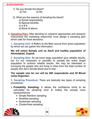 BLOOD DONATION

     1) Do you donate the blood?
          a) Yes          b) No

     2) What are the reasons of donating the blood?
         a) Social responsibility.
         b) Special benefits.
         c) a & b.
         d) None of above.

 3. Sampling Plan: After deciding on research approaches and research
    instruments the marketing researcher must design a sampling plan
    which calls for three decisions.
   1. Sampling Unit: It Refers to the Best source from given population
   by which we can gather the information.
   We will select Sample unit as Adult and healthy population of
   Ahmedabad, Gujarat
   2. Sampling Size: As we know large population give reliable results,
   but it‟s not necessary or possible to sample the entire target
   population to achieve reliable results. We may be interested in
   surveying the people who are living in cities from the total number of
   people who don‟t donate blood due to fear.
   The sample size for our will be 500 respondents and 20 Blood
   camp Organizer.
   3. Sampling Procedure: There are basically two types of sampling
   procedures:
   i. Probability Sampling: It allows the confidence limits to be
      calculated for sampling error & makes the sample more
      representatives.
           Simple Random sampling
           Stratified sampling
           Systematic sampling
           Cluster/Area sampling


                                   65
 