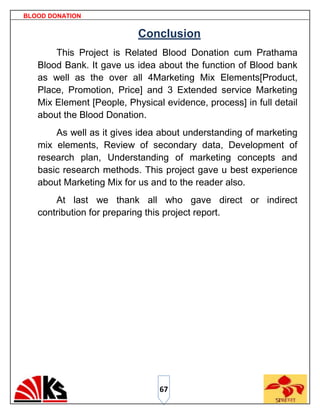 BLOOD DONATION


                           Conclusion
       This Project is Related Blood Donation cum Prathama
   Blood Bank. It gave us idea about the function of Blood bank
   as well as the over all 4Marketing Mix Elements[Product,
   Place, Promotion, Price] and 3 Extended service Marketing
   Mix Element [People, Physical evidence, process] in full detail
   about the Blood Donation.
       As well as it gives idea about understanding of marketing
   mix elements, Review of secondary data, Development of
   research plan, Understanding of marketing concepts and
   basic research methods. This project gave u best experience
   about Marketing Mix for us and to the reader also.
       At last we thank all who gave direct or indirect
   contribution for preparing this project report.




                                67
 