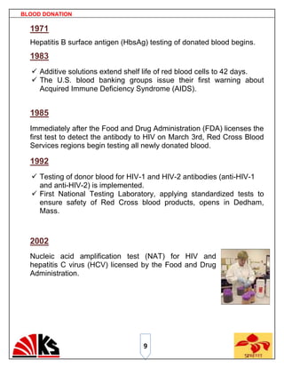 BLOOD DONATION

  1971
  Hepatitis B surface antigen (HbsAg) testing of donated blood begins.
  1983
   Additive solutions extend shelf life of red blood cells to 42 days.
   The U.S. blood banking groups issue their first warning about
    Acquired Immune Deficiency Syndrome (AIDS).


  1985
  Immediately after the Food and Drug Administration (FDA) licenses the
  first test to detect the antibody to HIV on March 3rd, Red Cross Blood
  Services regions begin testing all newly donated blood.

  1992
   Testing of donor blood for HIV-1 and HIV-2 antibodies (anti-HIV-1
    and anti-HIV-2) is implemented.
   First National Testing Laboratory, applying standardized tests to
    ensure safety of Red Cross blood products, opens in Dedham,
    Mass.



  2002
  Nucleic acid amplification test (NAT) for HIV and
  hepatitis C virus (HCV) licensed by the Food and Drug
  Administration.




                                    9
 