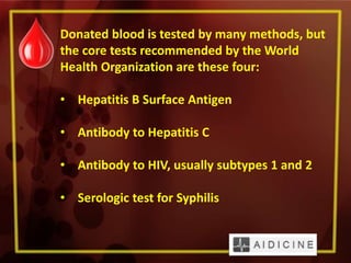Donated blood is tested by many methods, but
the core tests recommended by the World
Health Organization are these four:
• Hepatitis B Surface Antigen
• Antibody to Hepatitis C
• Antibody to HIV, usually subtypes 1 and 2
• Serologic test for Syphilis
 