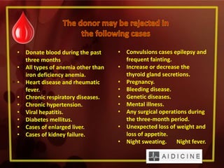 • Donate blood during the past
three months
• All types of anemia other than
iron deficiency anemia.
• Heart disease and rheumatic
fever.
• Chronic respiratory diseases.
• Chronic hypertension.
• Viral hepatitis.
• Diabetes mellitus.
• Cases of enlarged liver.
• Cases of kidney failure.
• Convulsions cases epilepsy and
frequent fainting.
• Increase or decrease the
thyroid gland secretions.
• Pregnancy.
• Bleeding disease.
• Genetic diseases.
• Mental illness.
• Any surgical operations during
the three-month period.
• Unexpected loss of weight and
loss of appetite.
• Night sweating. Night fever.
 