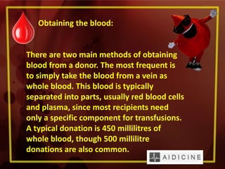 Obtaining the blood:
There are two main methods of obtaining
blood from a donor. The most frequent is
to simply take the blood from a vein as
whole blood. This blood is typically
separated into parts, usually red blood cells
and plasma, since most recipients need
only a specific component for transfusions.
A typical donation is 450 millilitres of
whole blood, though 500 millilitre
donations are also common.
 