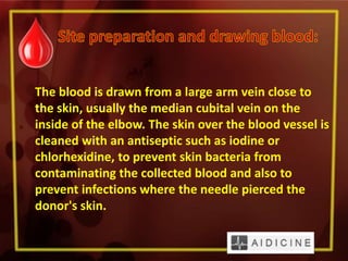 The blood is drawn from a large arm vein close to
the skin, usually the median cubital vein on the
inside of the elbow. The skin over the blood vessel is
cleaned with an antiseptic such as iodine or
chlorhexidine, to prevent skin bacteria from
contaminating the collected blood and also to
prevent infections where the needle pierced the
donor's skin.
 