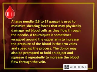 A large needle (16 to 17 gauge) is used to
minimize shearing forces that may physically
damage red blood cells as they flow through
the needle. A tourniquet is sometimes
wrapped around the upper arm to increase
the pressure of the blood in the arm veins
and speed up the process. The donor may
also be prompted to hold an object and
squeeze it repeatedly to increase the blood
flow through the vein.
 