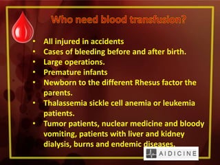 • All injured in accidents
• Cases of bleeding before and after birth.
• Large operations.
• Premature infants
• Newborn to the different Rhesus factor the
parents.
• Thalassemia sickle cell anemia or leukemia
patients.
• Tumor patients, nuclear medicine and bloody
vomiting, patients with liver and kidney
dialysis, burns and endemic diseases.
 