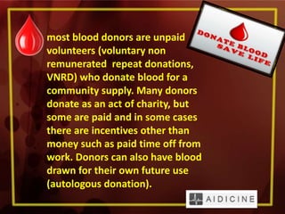 most blood donors are unpaid
volunteers (voluntary non
remunerated repeat donations,
VNRD) who donate blood for a
community supply. Many donors
donate as an act of charity, but
some are paid and in some cases
there are incentives other than
money such as paid time off from
work. Donors can also have blood
drawn for their own future use
(autologous donation).
 