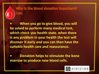 • When you go to give blood, you will
be asked to perform many medical test,
which check you health state. when there
is any problem in your health the test will
discover it early and you can then have the
suitable health care and reassurance.
• Donation helps to stimulate the bone
marrow to produce new blood cells.
 