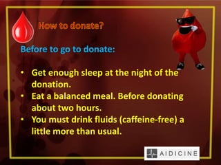 Before to go to donate:
• Get enough sleep at the night of the
donation.
• Eat a balanced meal. Before donating
about two hours.
• You must drink fluids (caffeine-free) a
little more than usual.
 