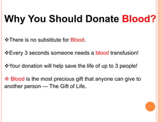 Why You Should Donate Blood? 
There is no substitute for Blood. 
Every 3 seconds someone needs a blood transfusion! 
Your donation will help save the life of up to 3 people! 
 Blood is the most precious gift that anyone can give to 
another person — The Gift of Life. 
 