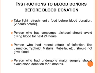 INSTRUCTIONS TO BLOOD DONORS 
BEFORE BLOOD DONATION 
 Take light refreshment / food before blood donation. 
(2 hours before) 
 Person who has consumed alchocol should avoid 
giving blood for next 24 hours. 
 Person who had recent attack of infection like 
Jaundice, Typhoid, Malaria, Rubella, etc., should not 
give blood. 
 Person who had undergone major surgery should 
avoid blood donation for 6 months. 
 