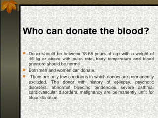 Who can donate the blood?
 Donor should be between 18-65 years of age with a weight of
45 kg or above with pulse rate, body temperature and blood
pressure should be normal.
 Both men and women can donate.
 There are only few conditions in which donors are permanently
excluded. The donor with history of epilepsy, psychotic
disorders, abnormal bleeding tendencies, severe asthma,
cardiovascular disorders, malignancy are permanently unfit for
blood donation.
 