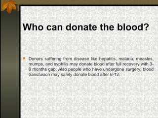 Who can donate the blood?
 Donors suffering from disease like hepatitis, malaria, measles,
mumps, and syphilis may donate blood after full recovery with 3-
6 months gap. Also people who have undergone surgery, blood
transfusion may safely donate blood after 6-12.
 