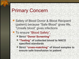 Primary Concern
 Safety of Blood Donor & Blood Recipient
(patient) because “Safe Blood” gives life,
“Unsafe blood” gives infections
 To ensure “Blood Safety”,
 Strict “Donor Screening”
 “Testing” of collected blood to NACO
specified standards
 Strict “cross-matching” of blood samples to
ensure safe transfusion to patient
 