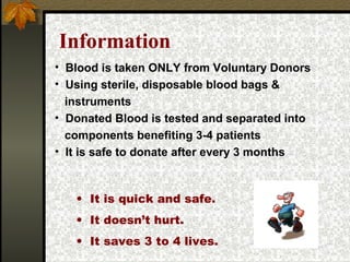Information
• It is quick and safe.
• It doesn’t hurt.
• It saves 3 to 4 lives.
• Blood is taken ONLY from Voluntary Donors
• Using sterile, disposable blood bags &
instruments
• Donated Blood is tested and separated into
components benefiting 3-4 patients
• It is safe to donate after every 3 months
 