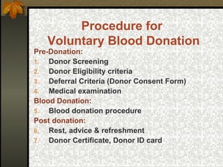 Procedure for
Voluntary Blood Donation
Pre-Donation:
1. Donor Screening
2. Donor Eligibility criteria
3. Deferral Criteria (Donor Consent Form)
4. Medical examination
Blood Donation:
5. Blood donation procedure
Post donation:
6. Rest, advice & refreshment
7. Donor Certificate, Donor ID card
 