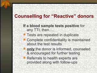 Counselling for “Reactive” donors
If a blood sample tests positive for
any TTI, then….
 Tests are repeated in duplicate
 Complete confidentiality is maintained
about the test results
 only the donor is informed, counseled
& encouraged for further testing
 Referrals to health experts are
provided along with follow-ups
 