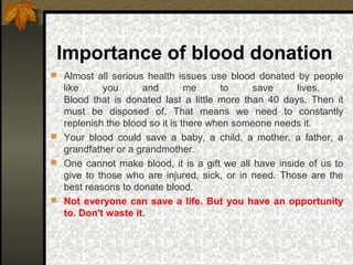 Importance of blood donation
 Almost all serious health issues use blood donated by people
like you and me to save lives.
Blood that is donated last a little more than 40 days. Then it
must be disposed of. That means we need to constantly
replenish the blood so it is there when someone needs it.
 Your blood could save a baby, a child, a mother, a father, a
grandfather or a grandmother.
 One cannot make blood, it is a gift we all have inside of us to
give to those who are injured, sick, or in need. Those are the
best reasons to donate blood.
 Not everyone can save a life. But you have an opportunity
to. Don't waste it.
 