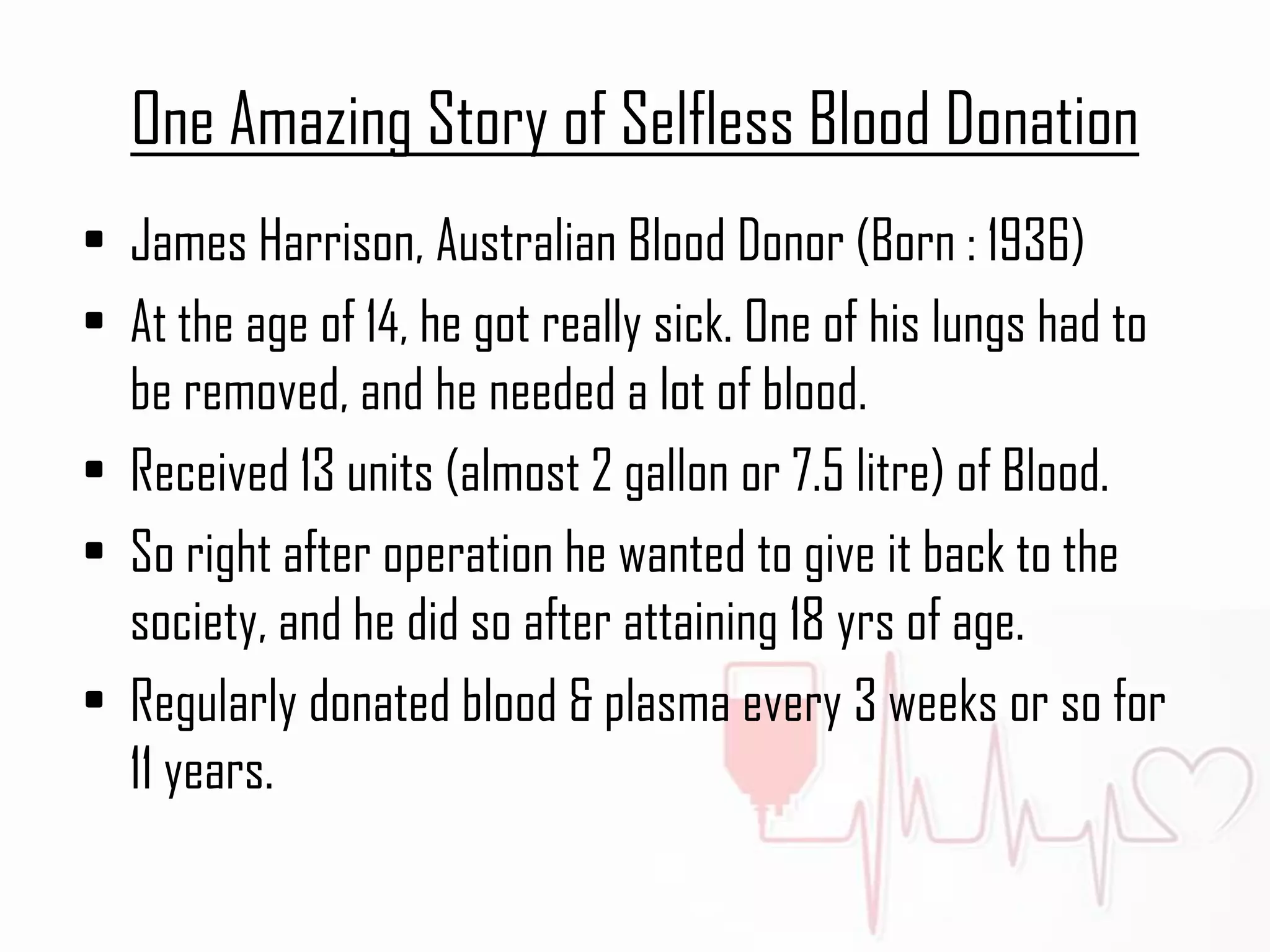 One Amazing Story of Selfless Blood Donation
• James Harrison, Australian Blood Donor (Born : 1936)
• At the age of 14, he got really sick. One of his lungs had to
be removed, and he needed a lot of blood.
• Received 13 units (almost 2 gallon or 7.5 litre) of Blood.
• So right after operation he wanted to give it back to the
society, and he did so after attaining 18 yrs of age.
• Regularly donated blood & plasma every 3 weeks or so for
11 years.
 