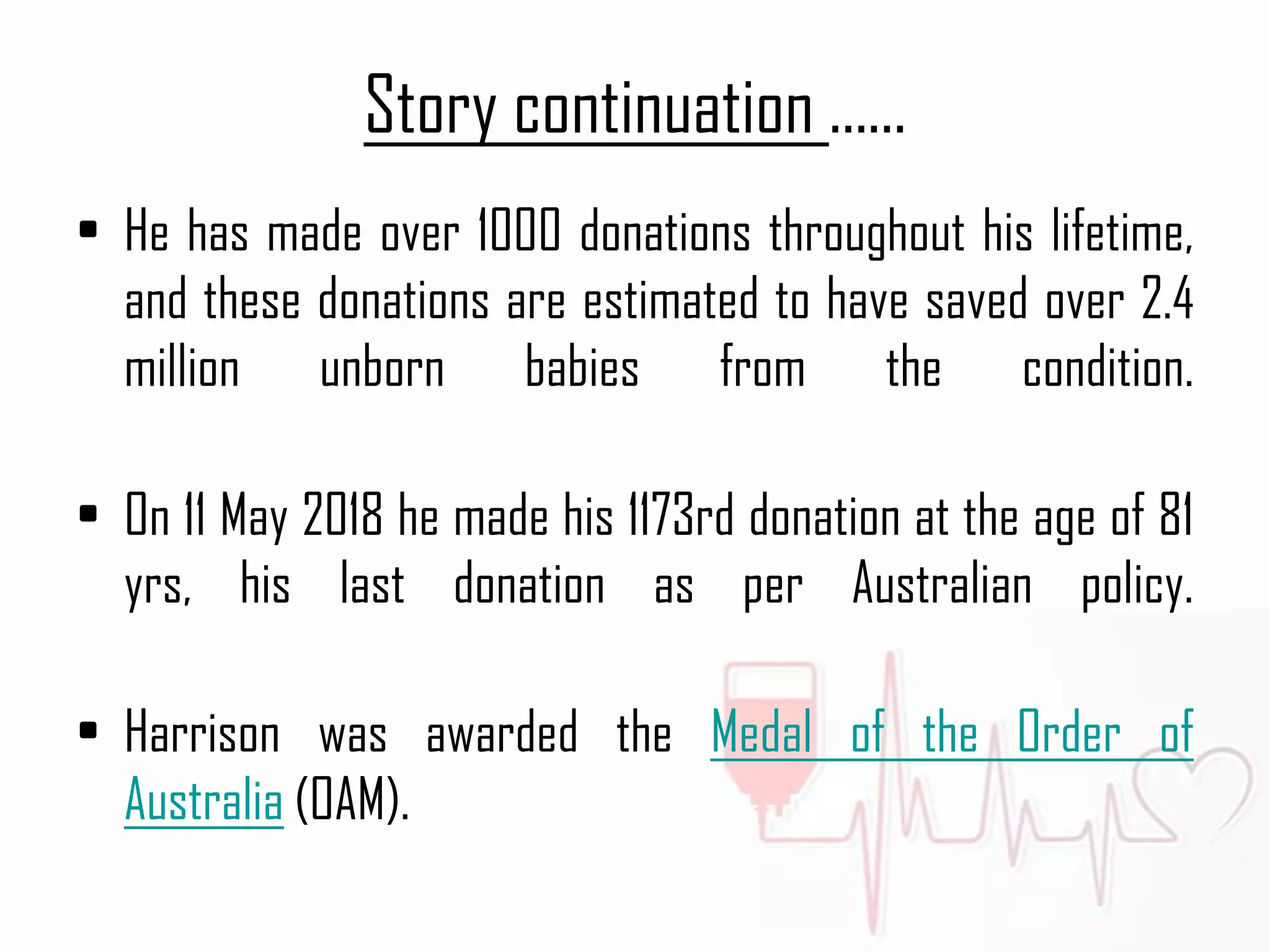 Story continuation ......
• He has made over 1000 donations throughout his lifetime,
and these donations are estimated to have saved over 2.4
million unborn babies from the condition.
• On 11 May 2018 he made his 1173rd donation at the age of 81
yrs, his last donation as per Australian policy.
• Harrison was awarded the Medal of the Order of
Australia (OAM).
 