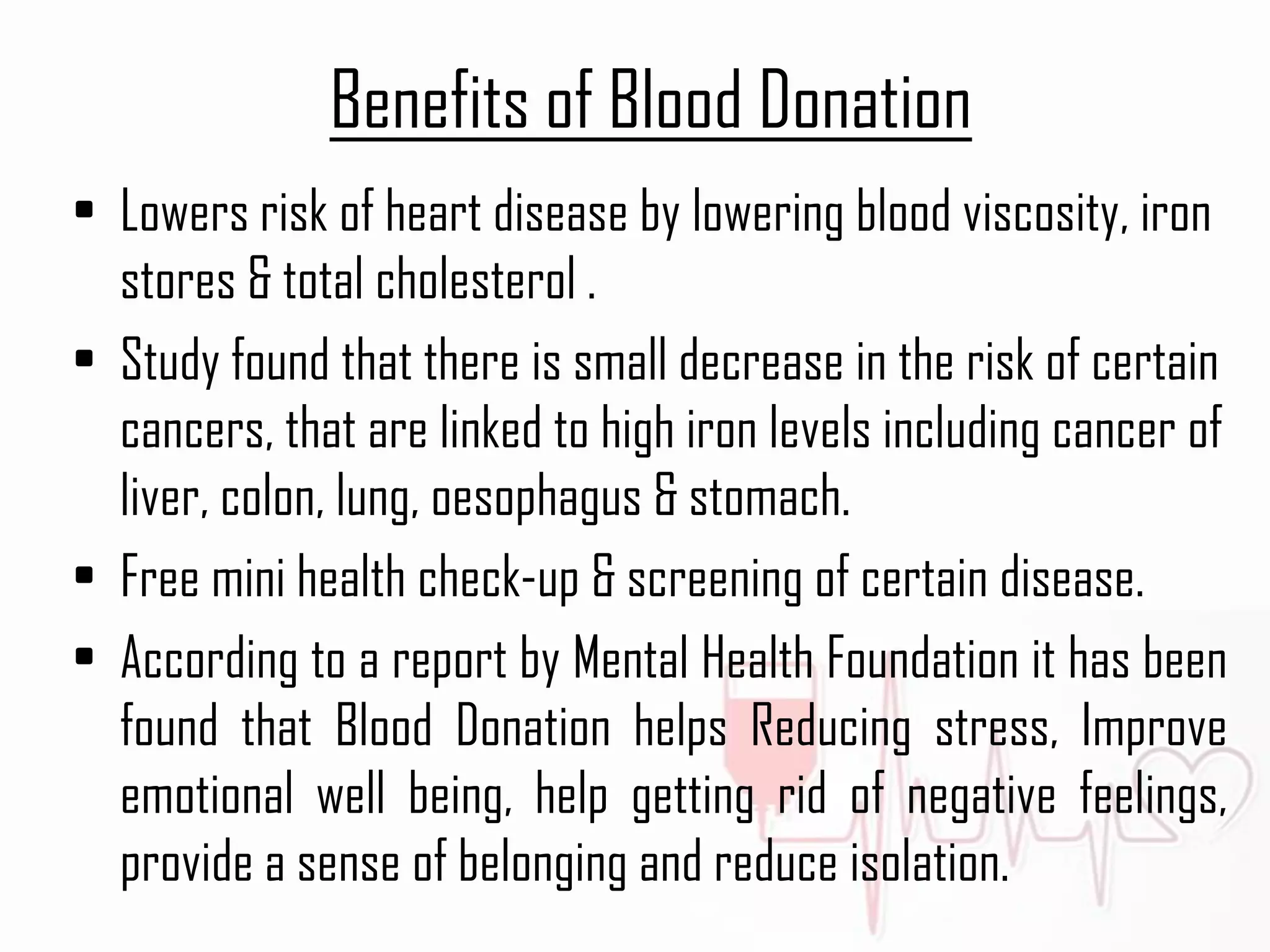 Benefits of Blood Donation
• Lowers risk of heart disease by lowering blood viscosity, iron
stores & total cholesterol .
• Study found that there is small decrease in the risk of certain
cancers, that are linked to high iron levels including cancer of
liver, colon, lung, oesophagus & stomach.
• Free mini health check-up & screening of certain disease.
• According to a report by Mental Health Foundation it has been
found that Blood Donation helps Reducing stress, Improve
emotional well being, help getting rid of negative feelings,
provide a sense of belonging and reduce isolation.
 