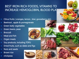 BEST IRON RICH FOODS, VITAMNS TO
INCREASE HEMOGLOBIN, BLOOD PLATLETS
 Citrus fruits ( oranges, lemon , kiwi, gooseberry etc)
 Beetroot , apple & pomegranate
 Green leafy vegetables
 Green beans, peas
 Broccoli
 Meat and fish
 Organ meats
 Soy products, including TOFU
 Dried fruits, such as dates and figs
 Nuts and seeds
 Brown rice
 chickpeas
 