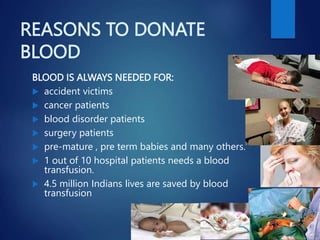 REASONS TO DONATE
BLOOD
BLOOD IS ALWAYS NEEDED FOR:
 accident victims
 cancer patients
 blood disorder patients
 surgery patients
 pre-mature , pre term babies and many others.
 1 out of 10 hospital patients needs a blood
transfusion.
 4.5 million Indians lives are saved by blood
transfusion
 