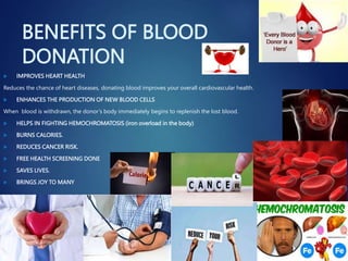 BENEFITS OF BLOOD
DONATION
 IMPROVES HEART HEALTH
Reduces the chance of heart diseases, donating blood improves your overall cardiovascular health.
 ENHANCES THE PRODUCTION OF NEW BLOOD CELLS
When blood is withdrawn, the donor’s body immediately begins to replenish the lost blood.
 HELPS IN FIGHTING HEMOCHROMATOSIS (iron overload in the body)
 BURNS CALORIES.
 REDUCES CANCER RISK.
 FREE HEALTH SCREENING DONE
 SAVES LIVES.
 BRINGS JOY TO MANY
 