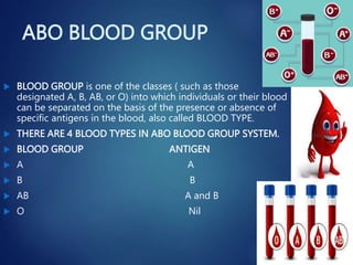 ABO BLOOD GROUP
 BLOOD GROUP is one of the classes ( such as those
designated A, B, AB, or O) into which individuals or their blood
can be separated on the basis of the presence or absence of
specific antigens in the blood, also called BLOOD TYPE.
 THERE ARE 4 BLOOD TYPES IN ABO BLOOD GROUP SYSTEM.
 BLOOD GROUP ANTIGEN
 A A
 B B
 AB A and B
 O Nil
 