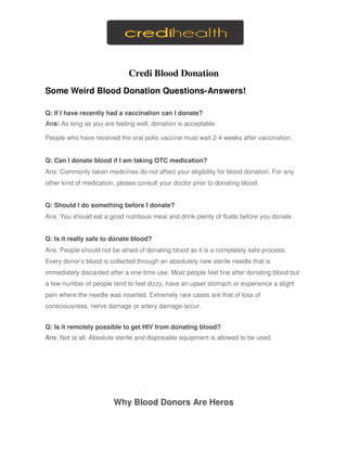 Credi Blood Donation
Some Weird Blood Donation Questions-Answers!
Q: If I have recently had a vaccination can I donate?
Ans: As long as you are feeling well, donation is acceptable.
People who have received the oral polio vaccine must wait 2-4 weeks after vaccination.
Q: Can I donate blood if I am taking OTC medication?
Ans: Commonly taken medicines do not affect your eligibility for blood donation. For any
other kind of medication, please consult your doctor prior to donating blood.
Q: Should I do something before I donate?
Ans: You should eat a good nutritious meal and drink plenty of fluids before you donate.
Q: Is it really safe to donate blood?
Ans: People should not be afraid of donating blood as it is a completely safe process.
Every donor’s blood is collected through an absolutely new sterile needle that is
immediately discarded after a one-time use. Most people feel fine after donating blood but
a few number of people tend to feel dizzy, have an upset stomach or experience a slight
pain where the needle was inserted. Extremely rare cases are that of loss of
consciousness, nerve damage or artery damage occur.
Q: Is it remotely possible to get HIV from donating blood?
Ans: Not at all. Absolute sterile and disposable equipment is allowed to be used.
Why Blood Donors Are Heros
 