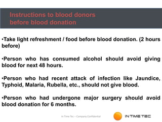 Instructions to blood donors
before blood donation
•Take light refreshment / food before blood donation. (2 hours
before)
•Person who has consumed alcohol should avoid giving
blood for next 48 hours.
•Person who had recent attack of infection like Jaundice,
Typhoid, Malaria, Rubella, etc., should not give blood.
•Person who had undergone major surgery should avoid
blood donation for 6 months.
In Time Tec – Company Confidential
 