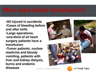 Who need blood transfusion?
•All injured in accidents
•Cases of bleeding before
and after birth.
•Large operations.
•one-third of all heart
surgery patients have a
transfusion
•Tumor patients, nuclear
medicine and bloody
vomiting, patients with
liver and kidney dialysis,
burns and endemic
diseases. In Time Tec – Company Confidential
 