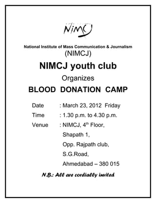National Institute of Mass Communication & Journalism
                   (NIMCJ)
       NIMCJ youth club
                  Organizes
  BLOOD DONATION CAMP
   Date          : March 23, 2012 Friday
   Time          : 1.30 p.m. to 4.30 p.m.
   Venue         : NIMCJ, 4th Floor,
                  Shapath 1,
                  Opp. Rajpath club,
                  S.G.Road,
                  Ahmedabad – 380 015
        N.B.: All are cordially invited
 