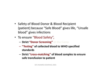 • Safety of Blood Donor & Blood Recipient
  (patient) because “Safe Blood” gives life, “Unsafe
  blood” gives infections
• To ensure “Blood Safety”,
   – Strict “Donor Screening” at the Camp
   – “Testing” of collected blood to WHO specified
     standards
   – Strict “cross-matching” of blood samples to ensure
     safe transfusion to patient

               DR.VINAMRA DHARIWAL MDS
 