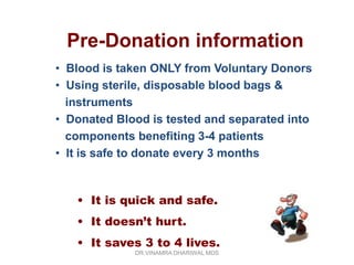 Pre-Donation information
• Blood is taken ONLY from Voluntary Donors
• Using sterile, disposable blood bags &
  instruments
• Donated Blood is tested and separated into
  components benefiting 3-4 patients
• It is safe to donate every 3 months



   • It is quick and safe.
   • It doesn’t hurt.
   • It saves 3 to 4 lives.
             DR.VINAMRA DHARIWAL MDS
 