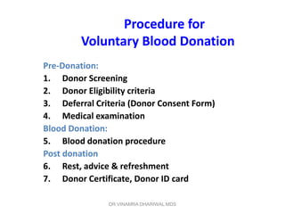 Procedure for
         Voluntary Blood Donation
Pre-Donation:
1. Donor Screening
2. Donor Eligibility criteria
3. Deferral Criteria (Donor Consent Form)
4. Medical examination
Blood Donation:
5. Blood donation procedure
Post donation
6. Rest, advice & refreshment
7. Donor Certificate, Donor ID card

               DR.VINAMRA DHARIWAL MDS
 