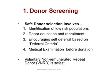 1. Donor Screening

•    Safe Donor selection involves –
    1. Identification of low risk populations
    2. Donor education and recruitment
    3. Encouraging self deferral based on
       “Deferral Criteria”
    4. Medical Examination before donation

•   Voluntary Non-remunerated Repeat
    Donor (VNRD) is safest
            DR.VINAMRA DHARIWAL MDS
 
