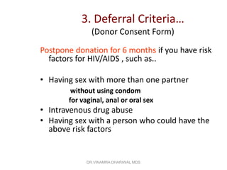 3. Deferral Criteria…
               (Donor Consent Form)

Postpone donation for 6 months if you have risk
  factors for HIV/AIDS , such as..

• Having sex with more than one partner
        without using condom
       for vaginal, anal or oral sex
• Intravenous drug abuse
• Having sex with a person who could have the
  above risk factors


             DR.VINAMRA DHARIWAL MDS
 
