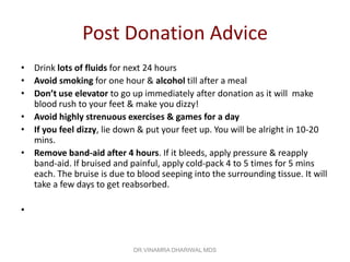 Post Donation Advice
• Drink lots of fluids for next 24 hours
• Avoid smoking for one hour & alcohol till after a meal
• Don’t use elevator to go up immediately after donation as it will make
  blood rush to your feet & make you dizzy!
• Avoid highly strenuous exercises & games for a day
• If you feel dizzy, lie down & put your feet up. You will be alright in 10-20
  mins.
• Remove band-aid after 4 hours. If it bleeds, apply pressure & reapply
  band-aid. If bruised and painful, apply cold-pack 4 to 5 times for 5 mins
  each. The bruise is due to blood seeping into the surrounding tissue. It will
  take a few days to get reabsorbed.

•



                             DR.VINAMRA DHARIWAL MDS
 