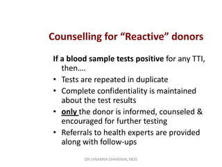 Counselling for “Reactive” donors
If a blood sample tests positive for any TTI,
   then….
• Tests are repeated in duplicate
• Complete confidentiality is maintained
   about the test results
• only the donor is informed, counseled &
   encouraged for further testing
• Referrals to health experts are provided
   along with follow-ups
         DR.VINAMRA DHARIWAL MDS
 