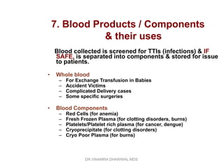 7. Blood Products / Components
               & their uses
    Blood collected is screened for TTIs (infections) & IF
    SAFE, is separated into components & stored for issue
    to patients.

•   Whole blood
     –   For Exchange Transfusion in Babies
     –   Accident Victims
     –   Complicated Delivery cases
     –   Some specific surgeries

•   Blood Components
     –   Red Cells (for anemia)
     –   Fresh Frozen Plasma (for clotting disorders, burns)
     –   Platelets/Platelet rich plasma (for cancer, dengue)
     –   Cryoprecipitate (for clotting disorders)
     –   Cryo Poor Plasma (for burns)



                 DR.VINAMRA DHARIWAL MDS
 