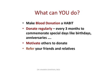 What can YOU do?
• Make Blood Donation a HABIT
• Donate regularly – every 3 months to
  commemorate special days like birthdays,
  anniversaries ….
• Motivate others to donate
• Refer your friends and relatives




        DR.VINAMRA DHARIWAL MDS
 