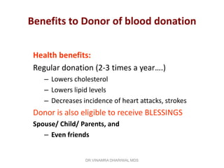 Benefits to Donor of blood donation

 Health benefits:
 Regular donation (2-3 times a year….)
    – Lowers cholesterol
    – Lowers lipid levels
    – Decreases incidence of heart attacks, strokes
 Donor is also eligible to receive BLESSINGS
 Spouse/ Child/ Parents, and
    – Even friends


                 DR.VINAMRA DHARIWAL MDS
 