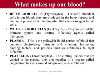 What makes up our blood?
• RED BLOOD CELLS (Erythrocytes) – The most abundant
  cells in our blood; they are produced in the bone marrow and
  contain a protein called hemoglobin that carries oxygen to our
  cells.
• WHITE BLOOD CELLS (Leukocytes) – They are part of the
  immune system and destroy infectious agents called
  pathogens.
• PLASMA – This is the yellowish liquid portion of blood that
  contains electrolytes, nutrients and vitamins, hormones,
  clotting factors, and proteins such as antibodies to fight
  infection.
• PLATELETS (Thrombocytes) – The clotting factors that are
  carried in the plasma; they clot together in a process called
  coagulation to seal a wound and prevent a loss of blood.

                       DR.VINAMRA DHARIWAL MDS
 