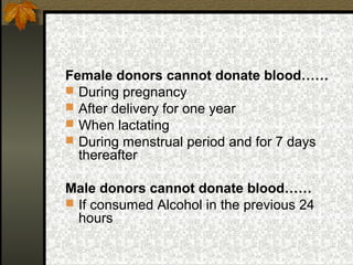 Female donors cannot donate blood……
 During pregnancy
 After delivery for one year
 When lactating
 During menstrual period and for 7 days
thereafter
Male donors cannot donate blood……
 If consumed Alcohol in the previous 24
hours

 